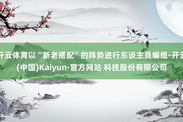 开云体育以“新老搭配”的阵势进行东谈主员编组-开云(中国)Kaiyun·官方网站 科技股份有限公司