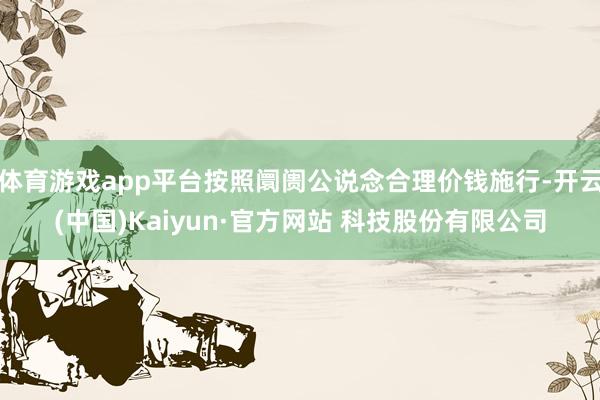 体育游戏app平台按照阛阓公说念合理价钱施行-开云(中国)Kaiyun·官方网站 科技股份有限公司
