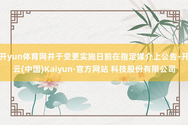 开yun体育网并于变更实施日前在指定媒介上公告-开云(中国)Kaiyun·官方网站 科技股份有限公司