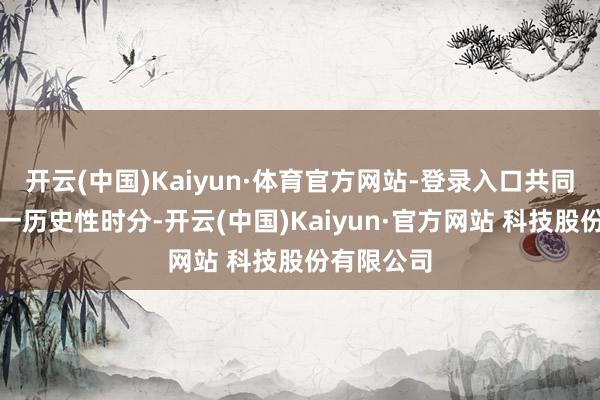 开云(中国)Kaiyun·体育官方网站-登录入口共同见证了这一历史性时分-开云(中国)Kaiyun·官方网站 科技股份有限公司