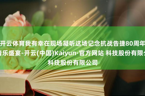 开云体育我有幸在现场凝听这场记念抗战告捷80周年的音乐盛宴-开云(中国)Kaiyun·官方网站 科技股份有限公司