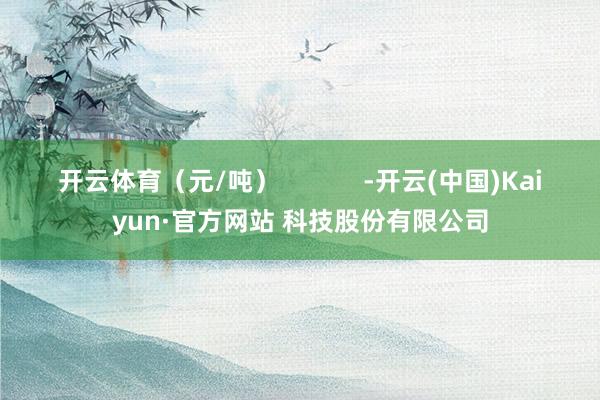 开云体育（元/吨）            -开云(中国)Kaiyun·官方网站 科技股份有限公司