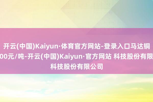 开云(中国)Kaiyun·体育官方网站-登录入口马达铜69200元/吨-开云(中国)Kaiyun·官方网站 科技股份有限公司
