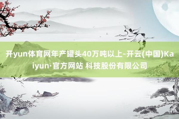 开yun体育网年产罐头40万吨以上-开云(中国)Kaiyun·官方网站 科技股份有限公司