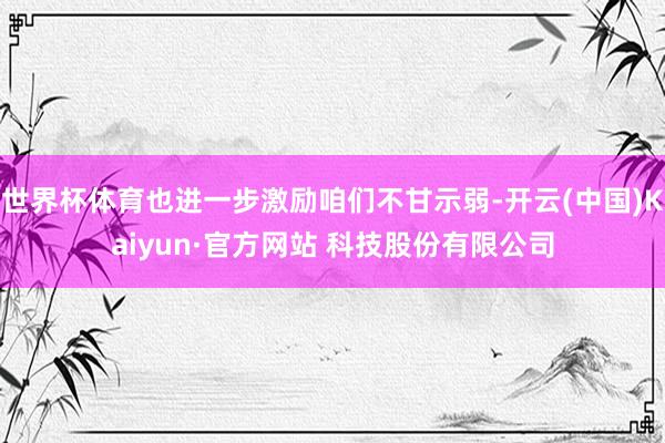 世界杯体育也进一步激励咱们不甘示弱-开云(中国)Kaiyun·官方网站 科技股份有限公司