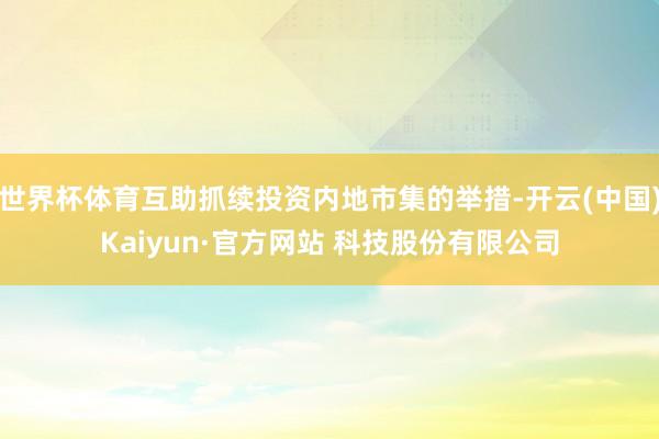 世界杯体育互助抓续投资内地市集的举措-开云(中国)Kaiyun·官方网站 科技股份有限公司