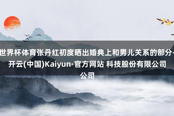 世界杯体育张丹红初度晒出婚典上和男儿关系的部分-开云(中国)Kaiyun·官方网站 科技股份有限公司