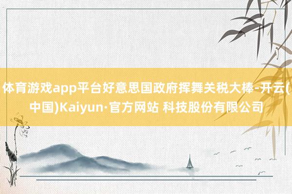 体育游戏app平台好意思国政府挥舞关税大棒-开云(中国)Kaiyun·官方网站 科技股份有限公司