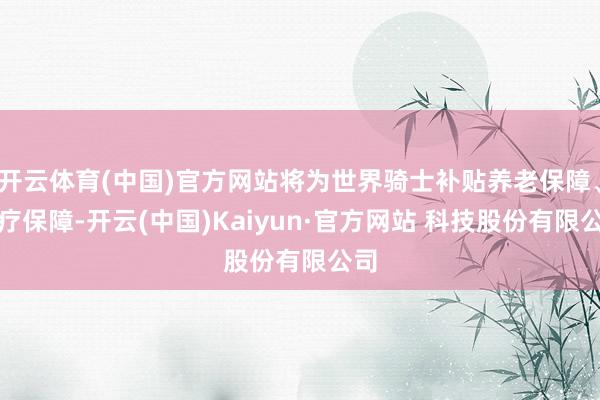 开云体育(中国)官方网站将为世界骑士补贴养老保障、医疗保障-开云(中国)Kaiyun·官方网站 科技股份有限公司