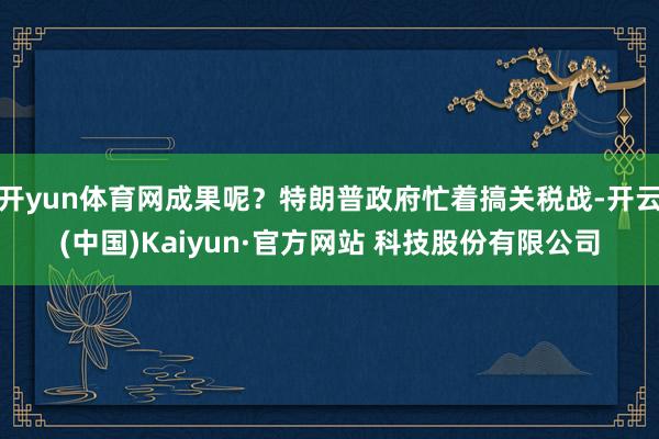 开yun体育网成果呢？特朗普政府忙着搞关税战-开云(中国)Kaiyun·官方网站 科技股份有限公司
