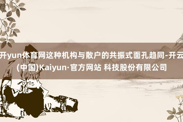 开yun体育网这种机构与散户的共振式面孔趋同-开云(中国)Kaiyun·官方网站 科技股份有限公司