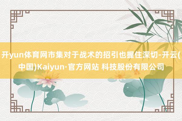 开yun体育网市集对于战术的招引也握住深切-开云(中国)Kaiyun·官方网站 科技股份有限公司
