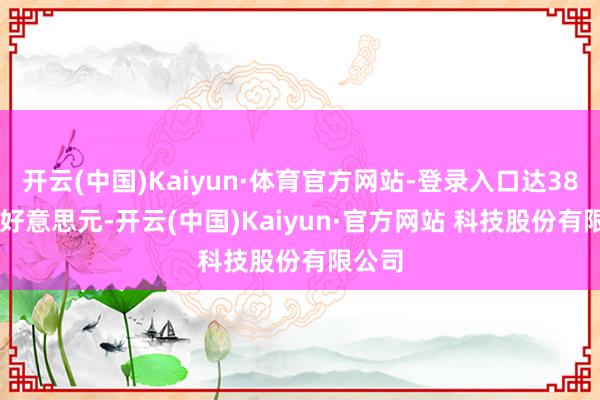 开云(中国)Kaiyun·体育官方网站-登录入口达386.35好意思元-开云(中国)Kaiyun·官方网站 科技股份有限公司