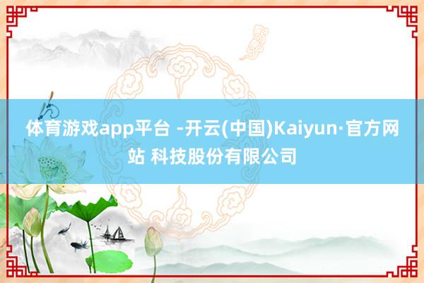 体育游戏app平台 -开云(中国)Kaiyun·官方网站 科技股份有限公司