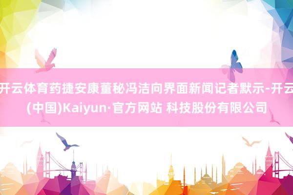 开云体育药捷安康董秘冯洁向界面新闻记者默示-开云(中国)Kaiyun·官方网站 科技股份有限公司