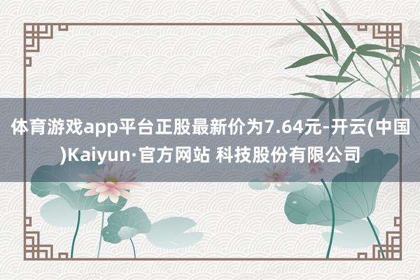 体育游戏app平台正股最新价为7.64元-开云(中国)Kaiyun·官方网站 科技股份有限公司