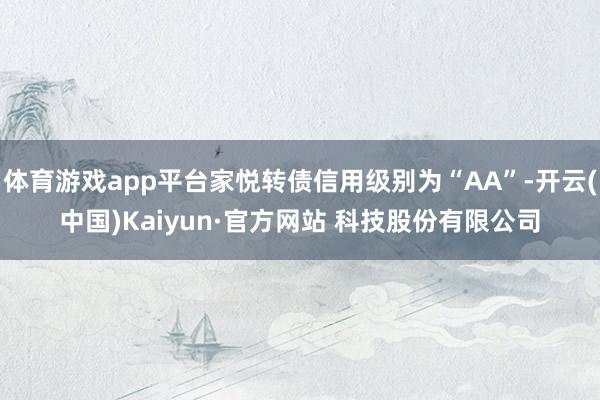 体育游戏app平台家悦转债信用级别为“AA”-开云(中国)Kaiyun·官方网站 科技股份有限公司