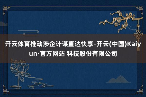 开云体育推动涉企计谋直达快享-开云(中国)Kaiyun·官方网站 科技股份有限公司
