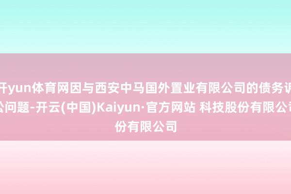 开yun体育网因与西安中马国外置业有限公司的债务诉讼问题-开云(中国)Kaiyun·官方网站 科技股份有限公司