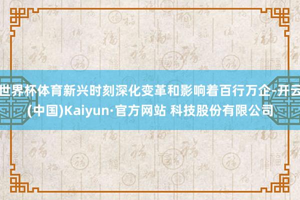 世界杯体育新兴时刻深化变革和影响着百行万企-开云(中国)Kaiyun·官方网站 科技股份有限公司