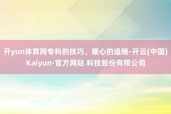 开yun体育网专科的技巧、暖心的追随-开云(中国)Kaiyun·官方网站 科技股份有限公司
