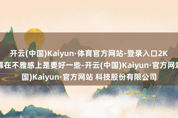 开云(中国)Kaiyun·体育官方网站-登录入口2K的屏幕比1.5K的屏幕在不雅感上是要好一些-开云(中国)Kaiyun·官方网站 科技股份有限公司
