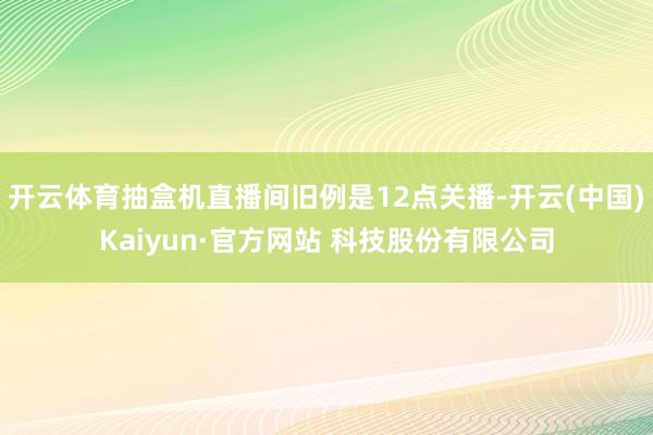开云体育抽盒机直播间旧例是12点关播-开云(中国)Kaiyun·官方网站 科技股份有限公司