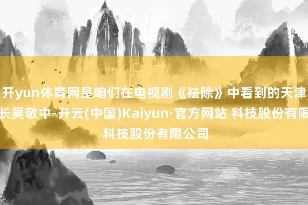 开yun体育网是咱们在电视剧《袪除》中看到的天津站站长吴敬中-开云(中国)Kaiyun·官方网站 科技股份有限公司