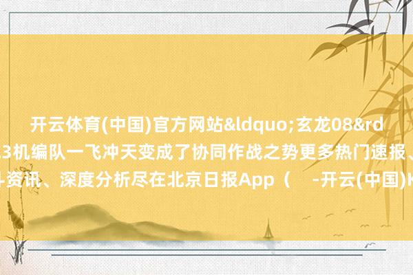 开云体育(中国)官方网站&ldquo;玄龙08&rdquo;与歼-20等2架战机构成3机编队一飞冲天变成了协同作战之势更多热门速报、泰斗资讯、深度分析尽在北京日报App（    -开云(中国)Kaiyun·官方网站 科技股份有限公司