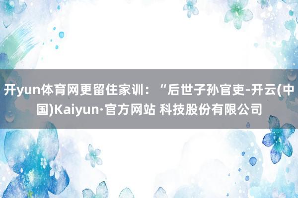 开yun体育网更留住家训：“后世子孙官吏-开云(中国)Kaiyun·官方网站 科技股份有限公司