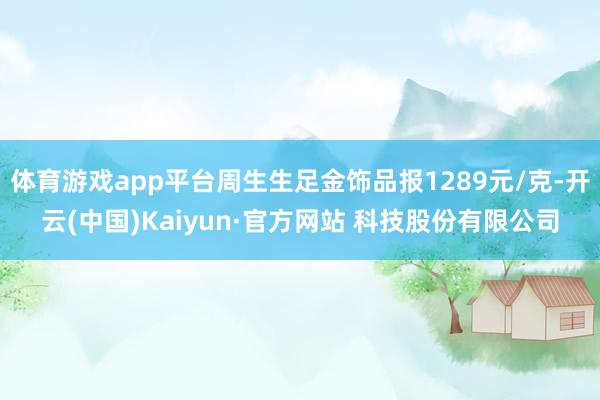 体育游戏app平台周生生足金饰品报1289元/克-开云(中国)Kaiyun·官方网站 科技股份有限公司