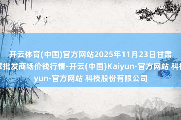 开云体育(中国)官方网站2025年11月23日甘肃天水市瀛池果菜批发商场价钱行情-开云(中国)Kaiyun·官方网站 科技股份有限公司
