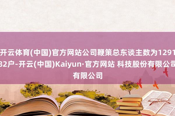 开云体育(中国)官方网站公司鞭策总东谈主数为129182户-开云(中国)Kaiyun·官方网站 科技股份有限公司