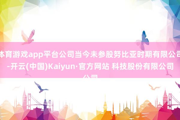 体育游戏app平台公司当今未参股努比亚时期有限公司-开云(中国)Kaiyun·官方网站 科技股份有限公司