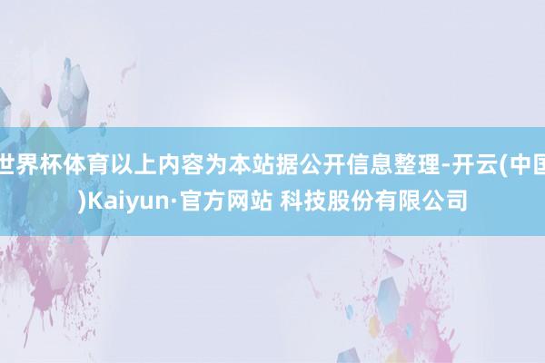世界杯体育以上内容为本站据公开信息整理-开云(中国)Kaiyun·官方网站 科技股份有限公司