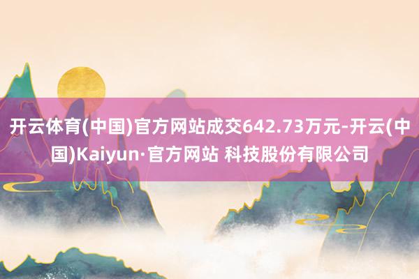 开云体育(中国)官方网站成交642.73万元-开云(中国)Kaiyun·官方网站 科技股份有限公司