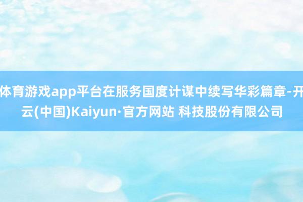 体育游戏app平台在服务国度计谋中续写华彩篇章-开云(中国)Kaiyun·官方网站 科技股份有限公司