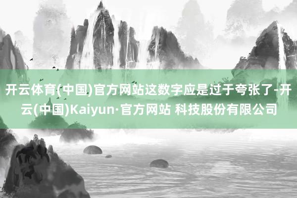 开云体育(中国)官方网站　　这数字应是过于夸张了-开云(中国)Kaiyun·官方网站 科技股份有限公司