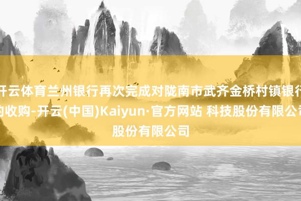 开云体育兰州银行再次完成对陇南市武齐金桥村镇银行的收购-开云(中国)Kaiyun·官方网站 科技股份有限公司