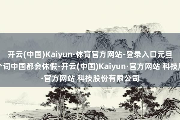 开云(中国)Kaiyun·体育官方网站-登录入口元旦险些扫数这个词中国都会休假-开云(中国)Kaiyun·官方网站 科技股份有限公司
