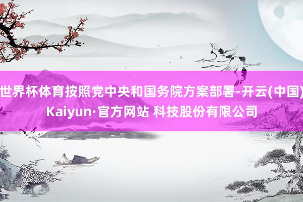 世界杯体育按照党中央和国务院方案部署-开云(中国)Kaiyun·官方网站 科技股份有限公司