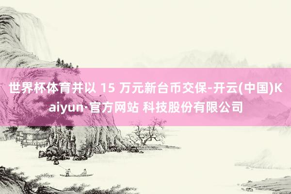 世界杯体育并以 15 万元新台币交保-开云(中国)Kaiyun·官方网站 科技股份有限公司