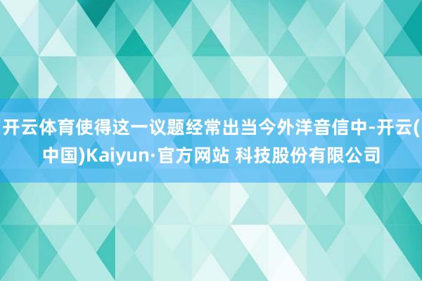 开云体育使得这一议题经常出当今外洋音信中-开云(中国)Kaiyun·官方网站 科技股份有限公司