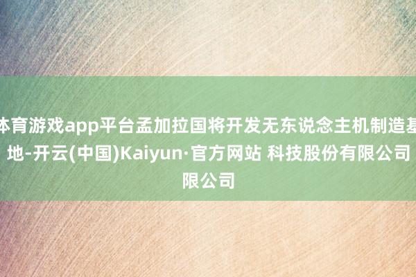 体育游戏app平台孟加拉国将开发无东说念主机制造基地-开云(中国)Kaiyun·官方网站 科技股份有限公司