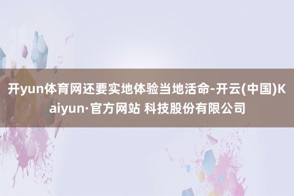 开yun体育网还要实地体验当地活命-开云(中国)Kaiyun·官方网站 科技股份有限公司