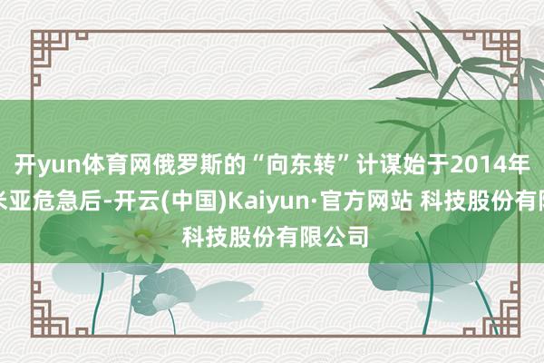 开yun体育网俄罗斯的“向东转”计谋始于2014年克里米亚危急后-开云(中国)Kaiyun·官方网站 科技股份有限公司