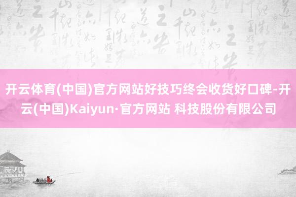 开云体育(中国)官方网站　　好技巧终会收货好口碑-开云(中国)Kaiyun·官方网站 科技股份有限公司